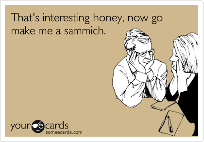 That's interesting honey, now go make me a sammich.