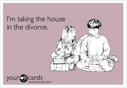 
I'm taking the house 
in the divorce. 