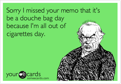 Sorry I missed your memo that it's be a douche bag day
because I'm all out of
cigarettes day.