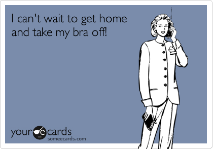 I can't wait to get home
and take my bra off!