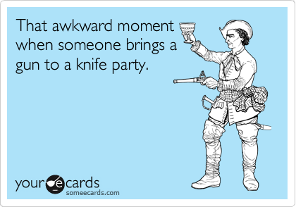 That awkward moment
when someone brings a
gun to a knife party.