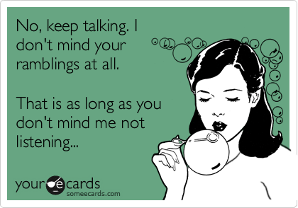 No, keep talking. I
don't mind your
ramblings at all.

That is as long as you
don't mind me not
listening... 