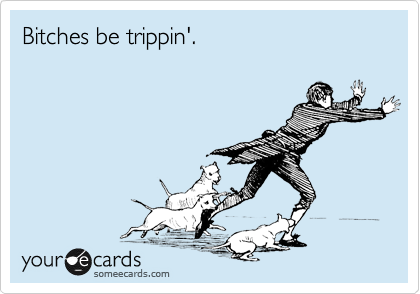 Bitches be trippin'.