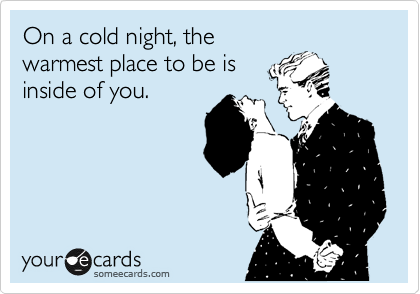 On a cold night, the
warmest place to be is
inside of you.