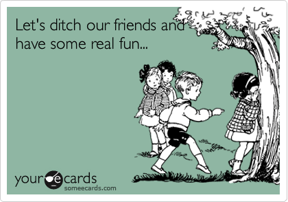 Let's ditch our friends and 
have some real fun...