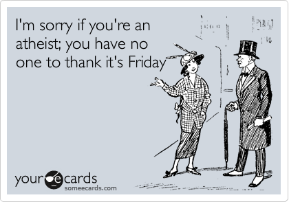 I'm sorry if you're an 
atheist; you have no 
one to thank it's Friday