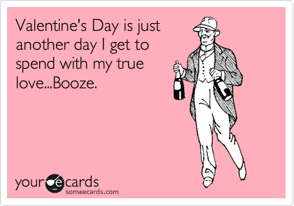 Valentine's Day is just
another day I get to
spend with my true
love...Booze.
