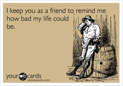 I keep you as a friend to remind me how bad my life could
be.