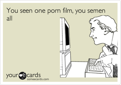 You seen one porn film, you semen all
