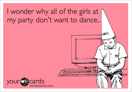 I wonder why all of the girls at
my party don't want to dance..