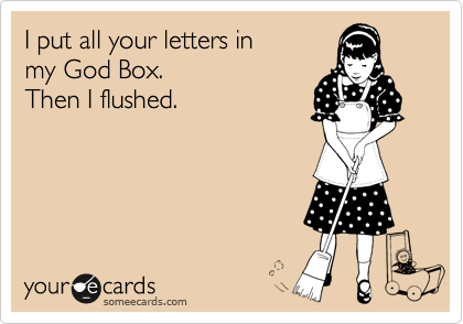 I put all your letters in
my God Box.
Then I flushed.