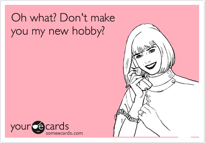 Oh what? Don't make
you my new hobby? 
