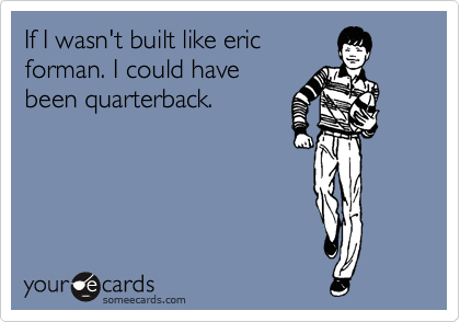 If I wasn't built like eric
forman. I could have
been quarterback. 