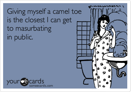 Giving myself a camel toe 
is the closest I can get 
to masurbating 
in public.