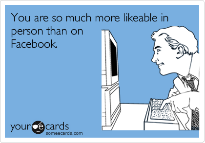 You are so much more likeable in person than on
Facebook.
