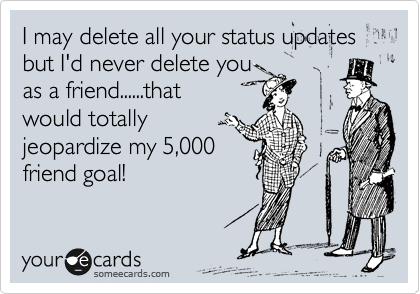 I may delete all your status updates but I'd never delete you
as a friend......that
would totally
jeopardize my 5,000
friend goal! 