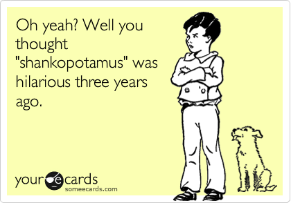 Oh yeah? Well you
thought
"shankopotamus" was
hilarious three years
ago.