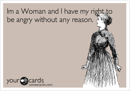 Im a Woman and I have my right to be angry without any reason.