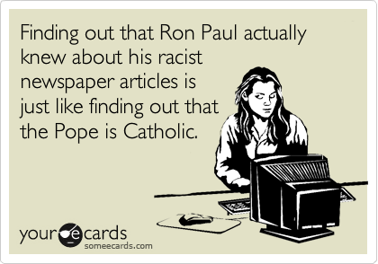 Finding out that Ron Paul actually knew about his racist
newspaper articles is
just like finding out that
the Pope is Catholic.