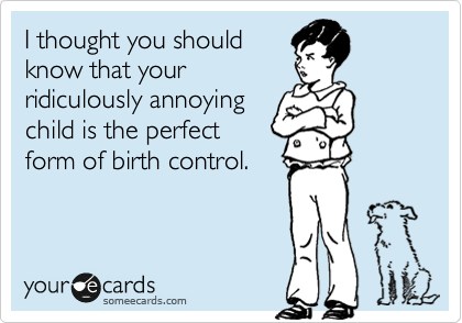 I thought you should
know that your
ridiculously annoying
child is the perfect
form of birth control.