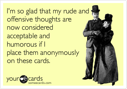 I'm so glad that my rude and
offensive thoughts are
now considered
acceptable and
humorous if I
place them anonymously
on these cards.