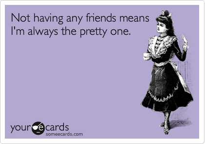 Not having any friends means
I'm always the pretty one.