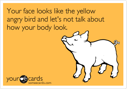 Your face looks like the yellow angry bird and let's not talk about how your body look. 