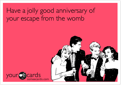 Have a jolly good anniversary of your escape from the womb