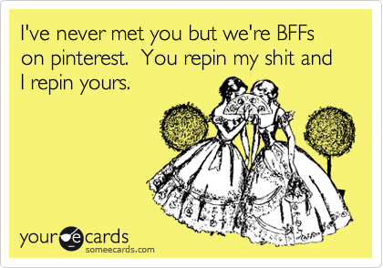 I've never met you but we're BFFs on pinterest.  You repin my shit and I repin yours.