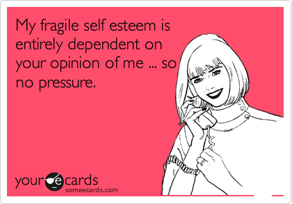 My fragile self esteem is
entirely dependent on
your opinion of me ... so
no pressure.