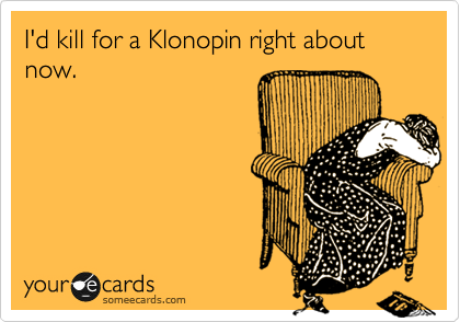 I'd kill for a Klonopin right about now.
