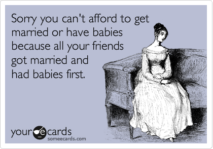 Sorry you can't afford to get
married or have babies
because all your friends
got married and
had babies first.