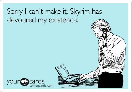 Sorry I can't make it. Skyrim has devoured my existence.