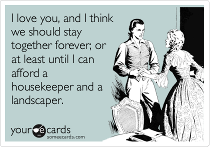 I love you, and I think
we should stay
together forever; or
at least until I can
afford a
housekeeper and a
landscaper.