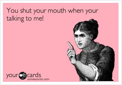 You shut your mouth when your talking to me!