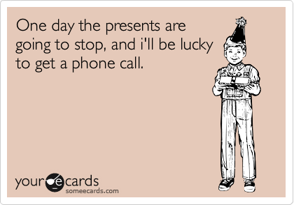 One day the presents are
going to stop, and i'll be lucky
to get a phone call. 