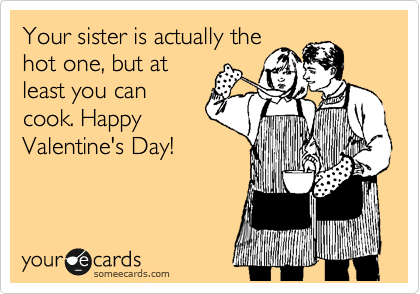 Your sister is actually the
hot one, but at
least you can
cook. Happy
Valentine's Day!