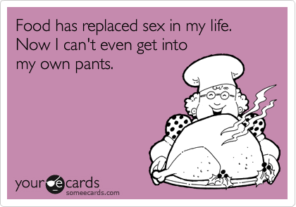 Food has replaced sex in my life. Now I can't even get into
my own pants.