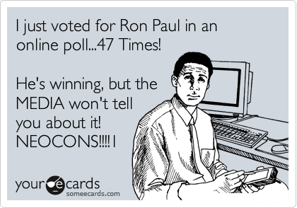 I just voted for Ron Paul in an online poll...47 Times!

He's winning, but the
MEDIA won't tell
you about it!
NEOCONS!!!!1