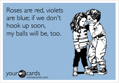 Roses are red, violets
are blue; if we don't
hook up soon, 
my balls will be, too.