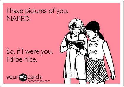 I have pictures of you.
NAKED.



So, if I were you,
I'd be nice.