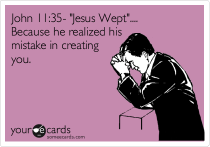 John 11:35- "Jesus Wept"....
Because he realized his
mistake in creating
you.