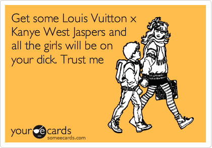 Get some Louis Vuitton x
Kanye West Jaspers and
all the girls will be on
your dick. Trust me