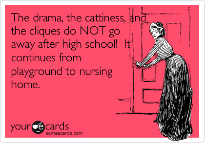 The drama, the cattiness, and
the cliques do NOT go
away after high school!  It
continues from
playground to nursing
home.