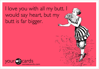 I love you with all my butt. I
would say heart, but my
butt is far bigger.