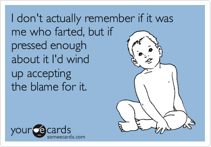 I don't actually remember if it was me who farted, but if
pressed enough
about it I'd wind
up accepting
the blame for it.