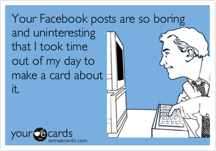 Your Facebook posts are so boring and uninteresting
that I took time
out of my day to
make a card about
it.