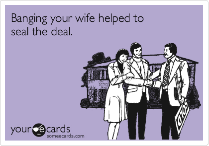 Banging your wife helped to 
seal the deal.