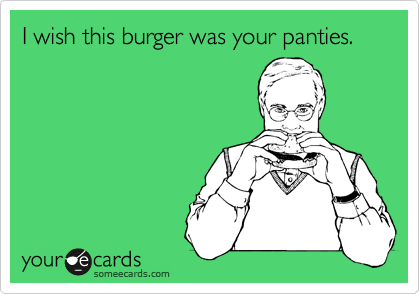 I wish this burger was your panties.