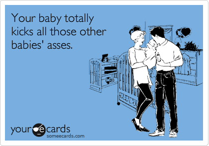 Your baby totally
kicks all those other
babies' asses.